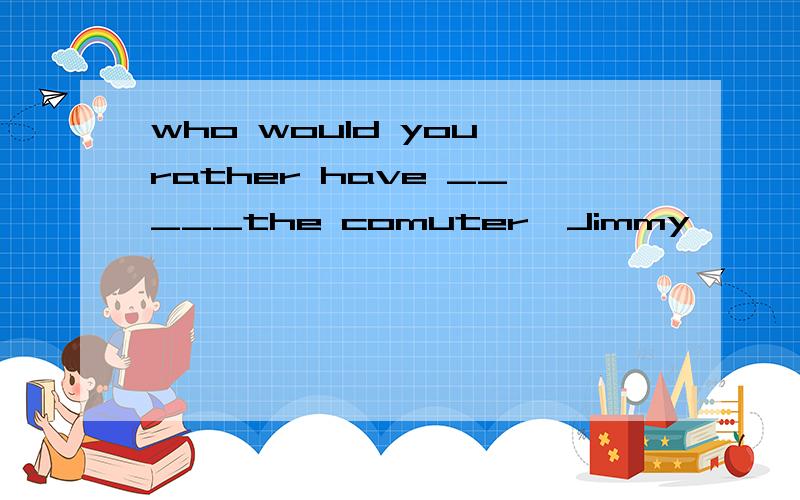who would you rather have _____the comuter,Jimmy