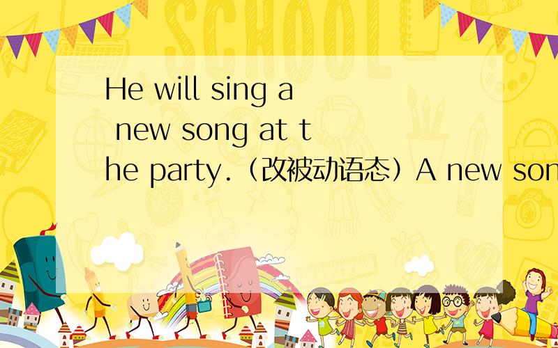 He will sing a new song at the party.（改被动语态）A new song__ __ __by him at the party.