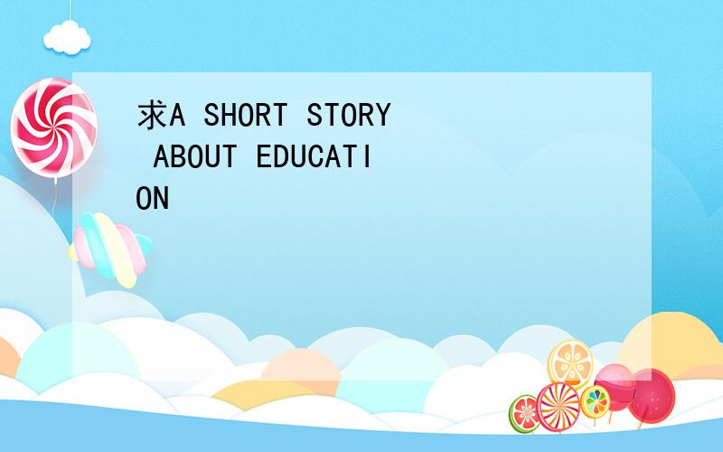求A SHORT STORY ABOUT EDUCATION