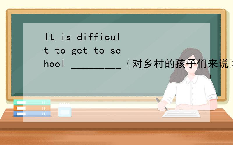 It is difficult to get to school _________（对乡村的孩子们来说）.
