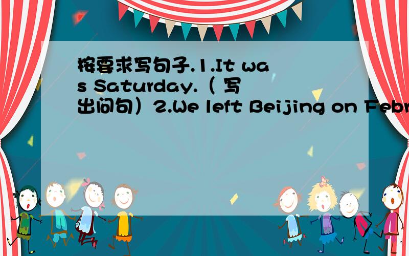按要求写句子.1.It was Saturday.（ 写出问句）2.We left Beijing on February 1st.对划线部分提问（划线部分：on February 1st.）