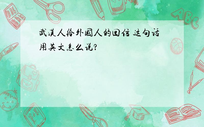 武汉人给外国人的回信 这句话用英文怎么说?