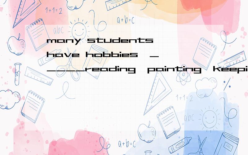 many students have hobbies,_____reading,painting,keeping pets,or looking .