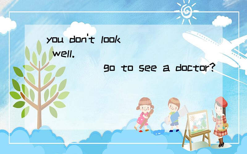 you don't look well._____________go to see a doctor?
