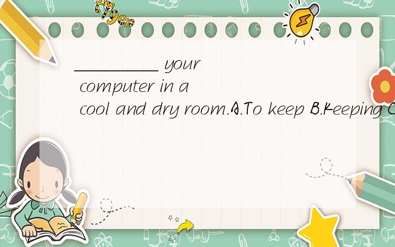 _________ your computer in a cool and dry room.A.To keep B.Keeping C.Keep D.Keeps为什么是Keep呢?这几个有什么区别?怎么用?