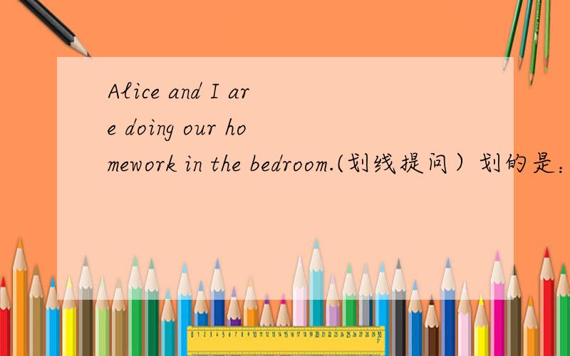 Alice and I are doing our homework in the bedroom.(划线提问）划的是：in the bedroom