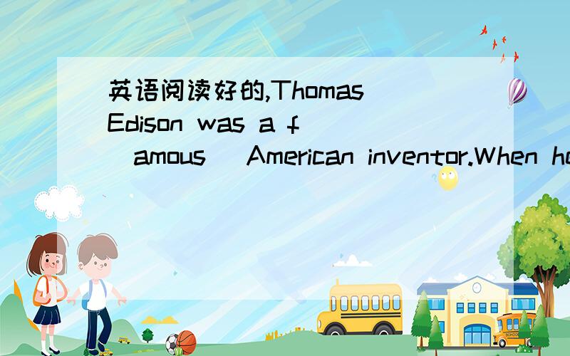 英语阅读好的,Thomas Edison was a f(amous) American inventor.When he was c( ),he was always trying out new ways.His parents loved him very much.They called him Tom.Young Tom was in school for only three moths.At school he liked a(nswer) his teac