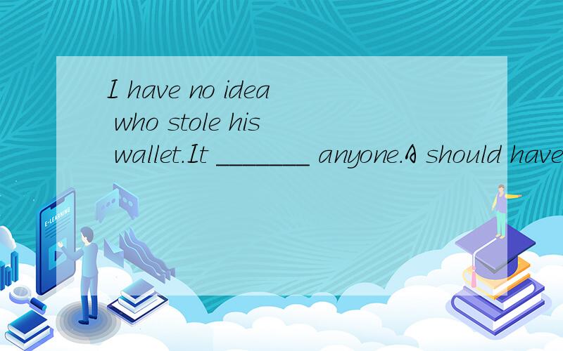 I have no idea who stole his wallet.It _______ anyone.A should have been B could have been C must