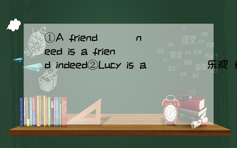 ①A friend ___need is a friend indeed②Lucy is a ____(乐观 的) girl .She often wears a smile on her face.③Look!there are so many people .waht ___(happen) over there ④As we all know,light __(travel) faster than sound⑤how long will it take y