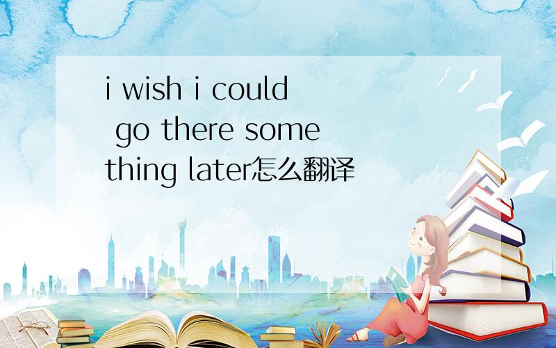 i wish i could go there something later怎么翻译