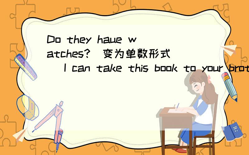 Do they haue watches?(变为单数形式) I can take this book to your brother.(变为一般疑问句)