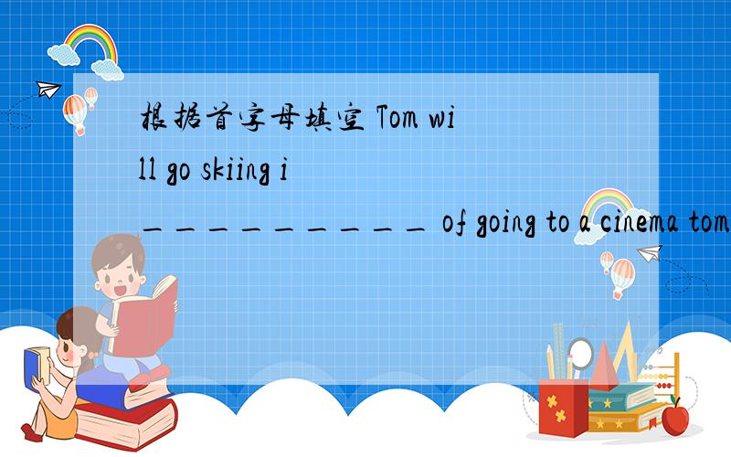 根据首字母填空 Tom will go skiing i_________ of going to a cinema tomorrow.