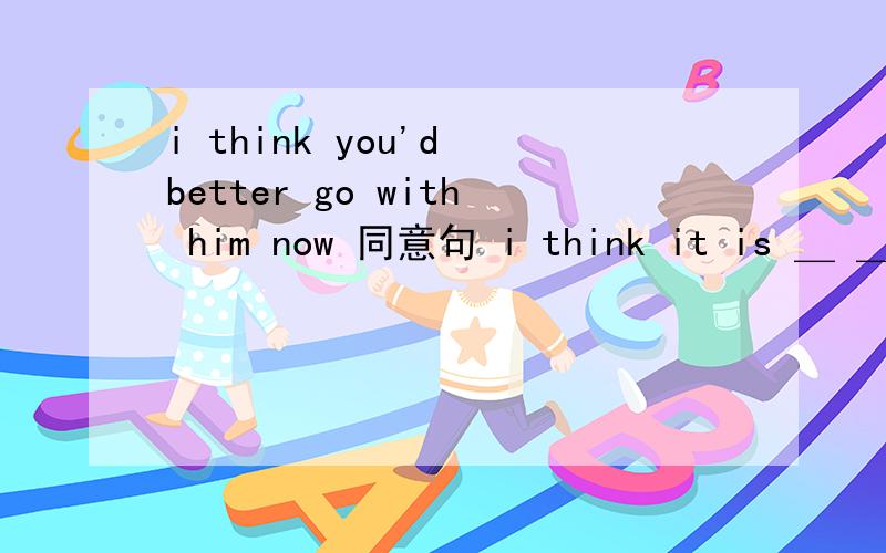 i think you'd better go with him now 同意句 i think it is ＿ ＿ you go with him now答案和为什么这样做