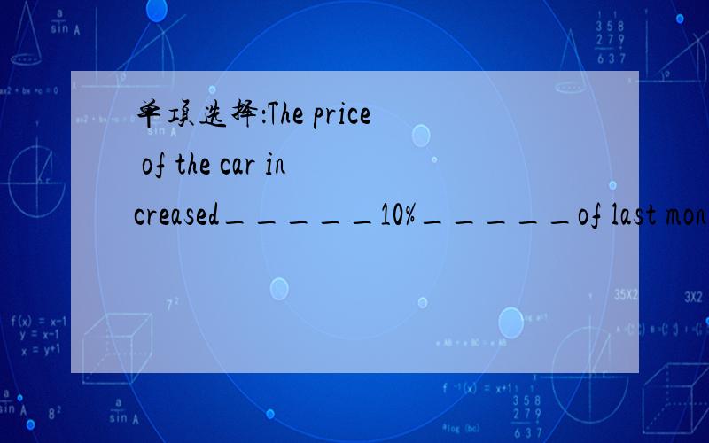 单项选择：The price of the car increased_____10%_____of last month.选项：A.to;at an end B.to;at the end C.by;at an end D.by;at the end请问选什么?为什么?