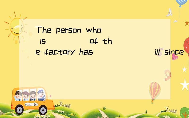 The person who is ____ of the factory has ______ ill since last week.A.in charge; been B.in the charge; fallen C.taking charge; fallen D.in charge; fell