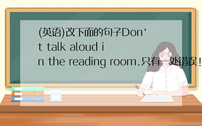 (英语)改下面的句子Don't talk aloud in the reading room.只有一处错误!来个人,把aloud改为loudly