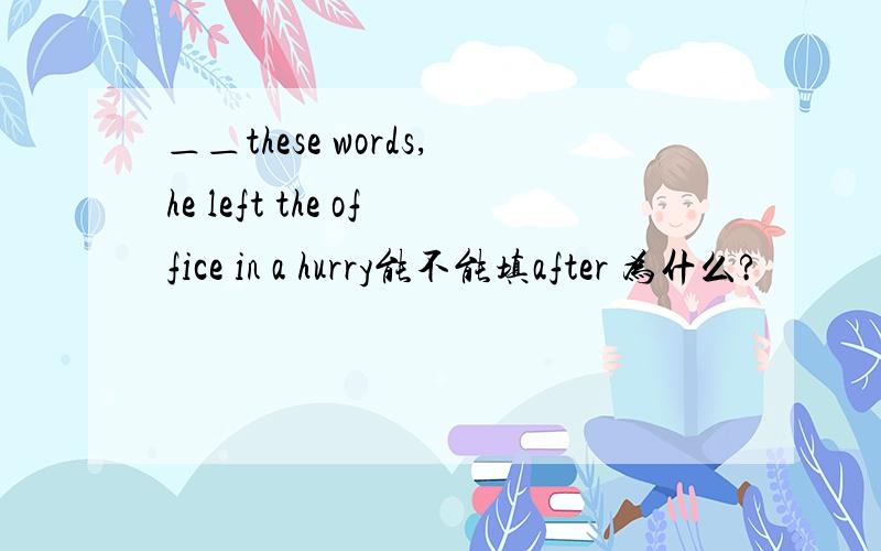 ＿＿these words,he left the office in a hurry能不能填after 为什么?