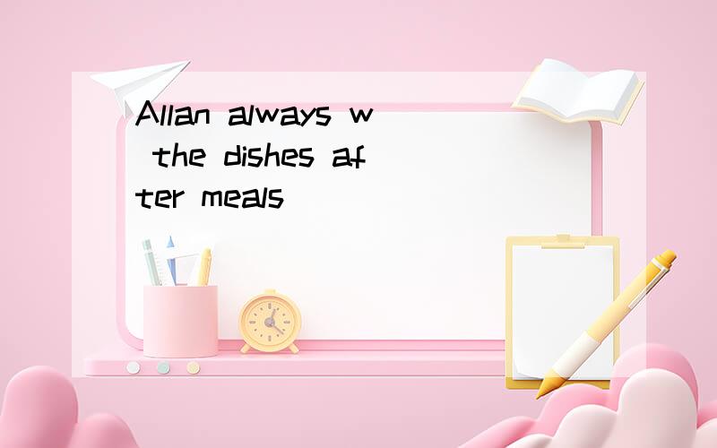 Allan always w the dishes after meals