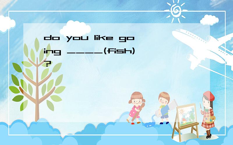 do you like going ____(fish)?