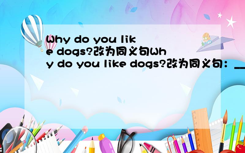 Why do you like dogs?改为同义句Why do you like dogs?改为同义句：_______________ do you like dogs _________________?