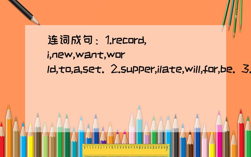 连词成句：1.record,i,new,want,world,to,a,set. 2.supper,ilate,will,for,be. 3.i,will,this,连词成句：1.record,i,new,want,world,to,a,set. 2.supper,ilate,will,for,be. 3.i,will,this,have,do,long,to,how?4.has,he,records,book,a,about,world.