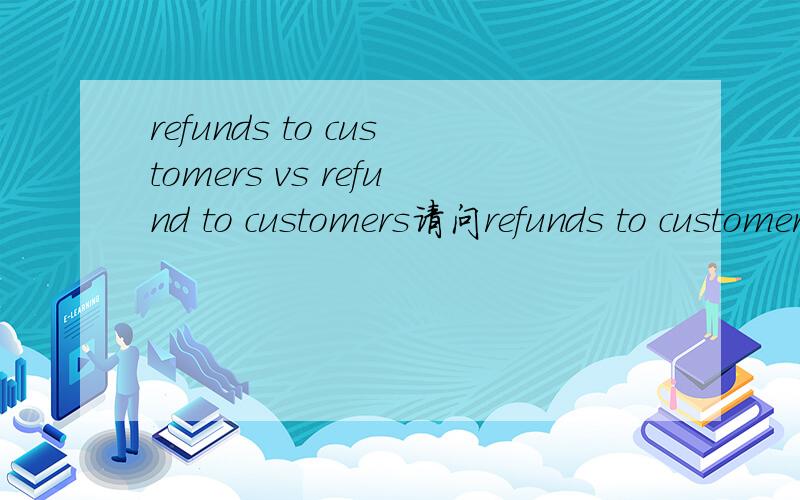 refunds to customers vs refund to customers请问refunds to customers 和 refund to customers 的区别在哪,为什么用google翻译一个是客户退款,一个是退款给客户?是主语的不同吗?客户退款不是应该是funds from customers