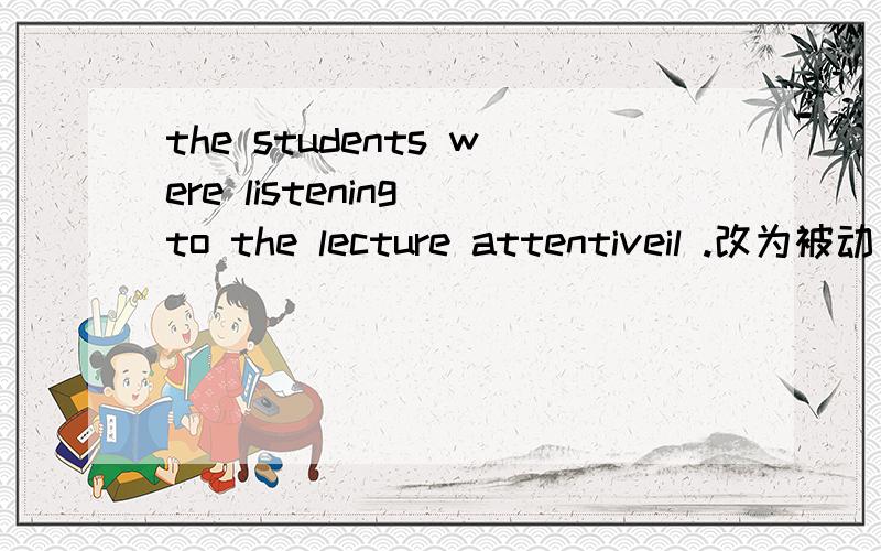 the students were listening to the lecture attentiveil .改为被动句、并且翻译