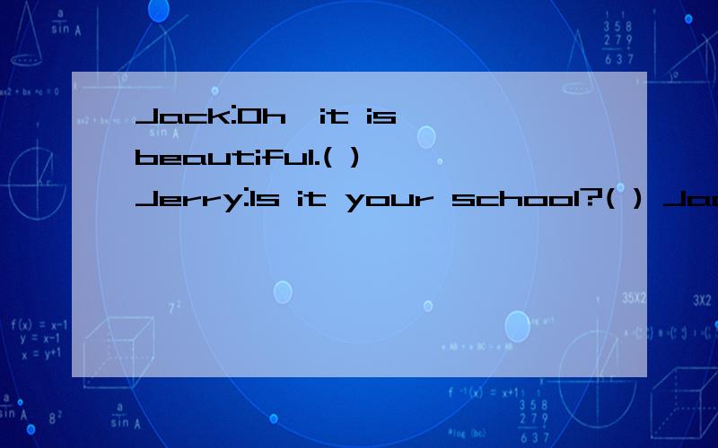 Jack:Oh,it is beautiful.( ) Jerry:Is it your school?( ) Jack:Yes,it’s big,too.( 1 ) Jerry:Look at this picture.( ) Jack:The school often starts at 9 o’clock.And it finishes at half past three.( )jack:Yes,this is my school in England.()jack:They a