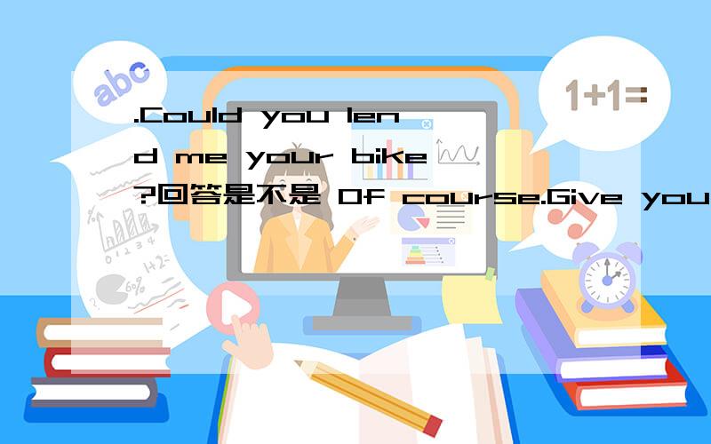 .Could you lend me your bike?回答是不是 Of course.Give you .