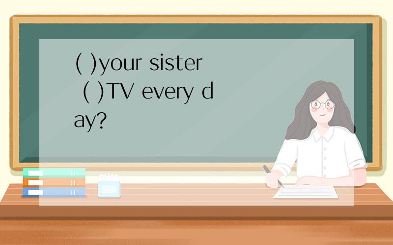 ( )your sister ( )TV every day?