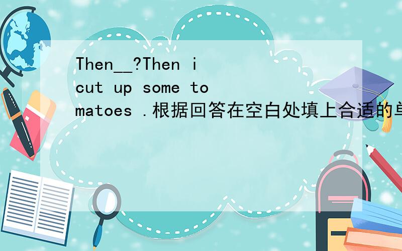 Then__?Then i cut up some tomatoes .根据回答在空白处填上合适的单词!