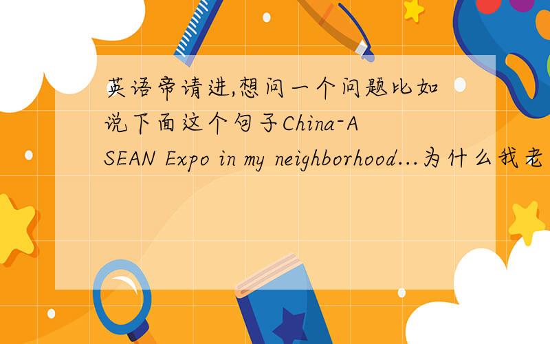 英语帝请进,想问一个问题比如说下面这个句子China-ASEAN Expo in my neighborhood...为什么我老是感觉犯了个低级的错误.我家附近开某某展会能这样表达么QAQ