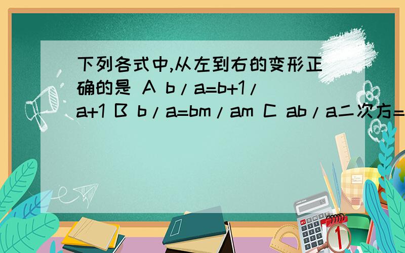 下列各式中,从左到右的变形正确的是 A b/a=b+1/a+1 B b/a=bm/am C ab/a二次方=b/a D b/a=b二次方/a二次方