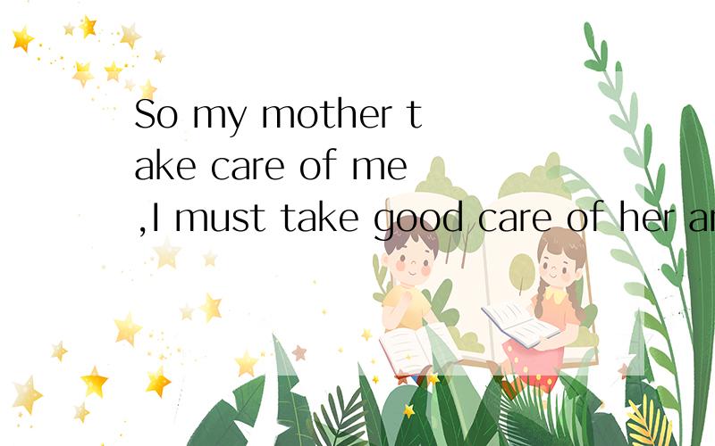 So my mother take care of me,I must take good care of her and love