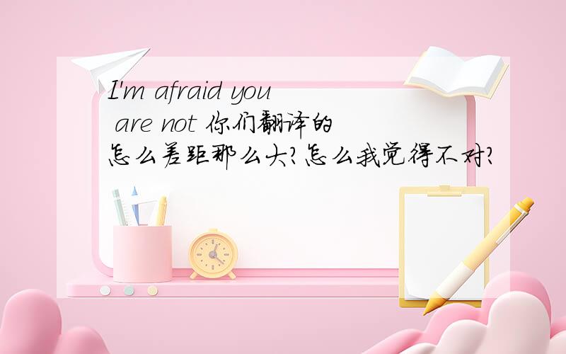 I'm afraid you are not 你们翻译的怎么差距那么大？怎么我觉得不对？