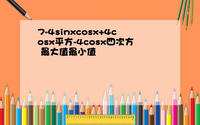 7-4sinxcosx+4cosx平方-4cosx四次方 最大值最小值