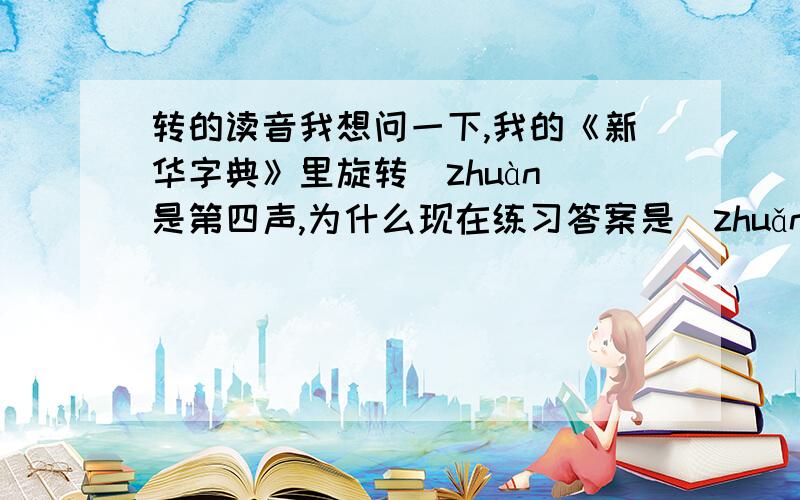 转的读音我想问一下,我的《新华字典》里旋转（zhuàn）是第四声,为什么现在练习答案是（zhuǎn）呢?连百度百科、词典也是.不过在百度词典里查“转”字,上面显示zhuàn的组词又为什么有旋