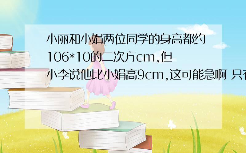 小丽和小娟两位同学的身高都约106*10的二次方cm,但小李说他比小娟高9cm,这可能急啊 只有五分钟