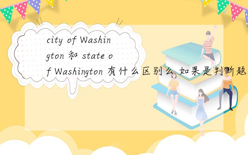 city of Washington 和 state of Washington 有什么区别么 如果是判断题 应选对的还是错的呢