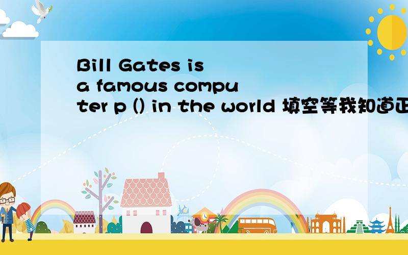 Bill Gates is a famous computer p () in the world 填空等我知道正确答案后 再来选最佳答案吧   - -PS :貌似没有正确的  - -  正确的是 programmer我就不选最佳的了