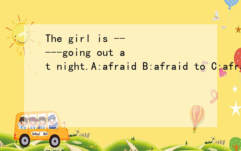 The girl is -----going out at night.A:afraid B:afraid to C:afraid of D:afraid for