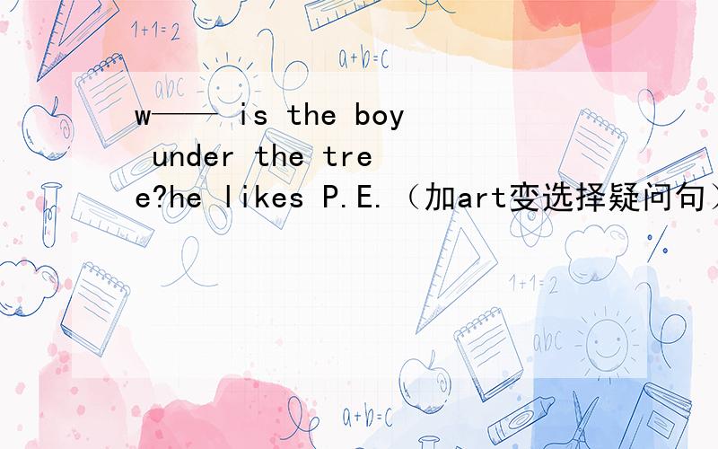 w—— is the boy under the tree?he likes P.E.（加art变选择疑问句） ——he——P.E.——art