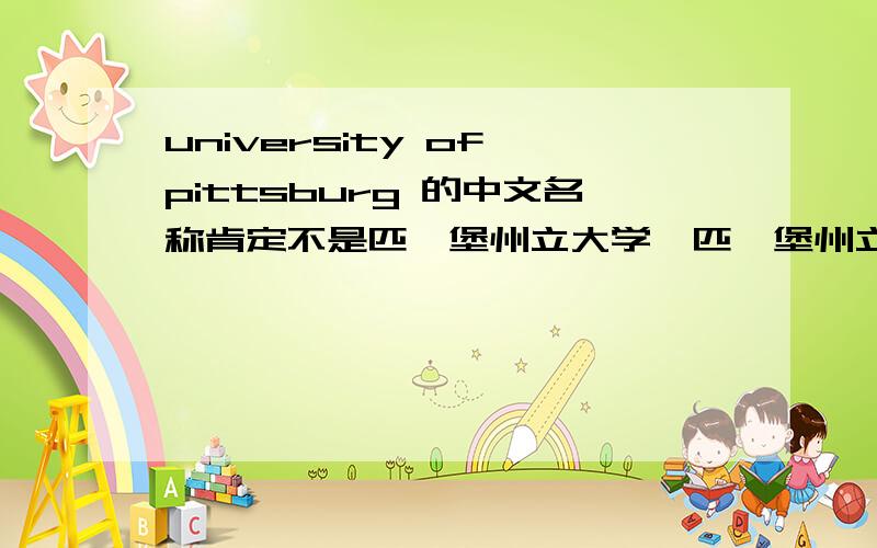 university of pittsburg 的中文名称肯定不是匹兹堡州立大学,匹兹堡州立大学是Pittsburg State University ,且位于堪萨斯州（State of Kansas ）.university of pittsburg位于宾夕法尼亚州,那它的的中文名称是什么