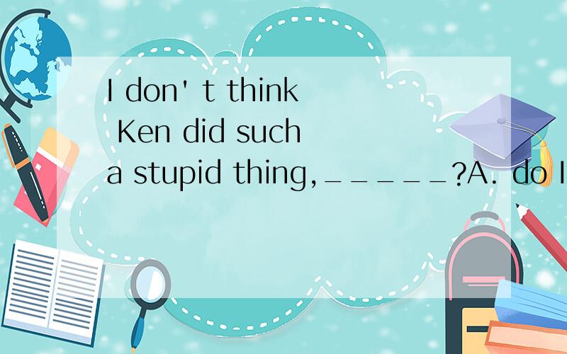 I don' t think Ken did such a stupid thing,_____?A. do I   B.  did I   C. did he     D. does he    答案是    C    ,为什么?求解释.