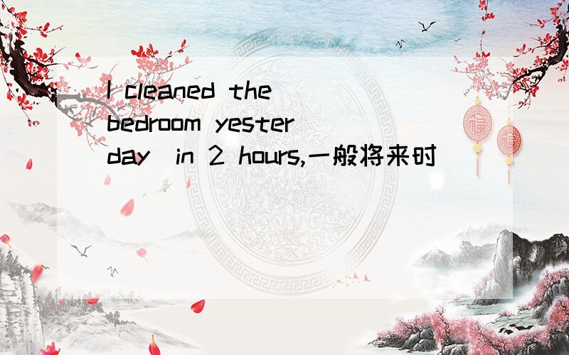 I cleaned the bedroom yesterday(in 2 hours,一般将来时)
