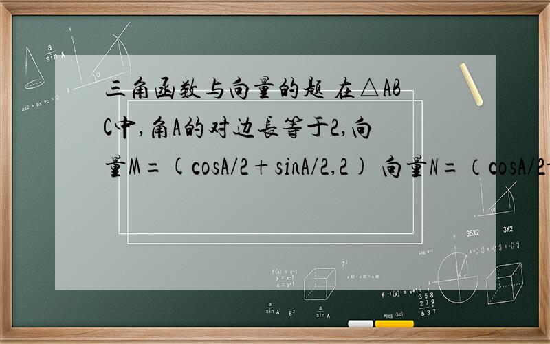 三角函数与向量的题 在△ABC中,角A的对边长等于2,向量M=(cosA/2+sinA/2,2) 向量N=（cosA/2-sinA/2,sinA/2）1.求M*N取最大时,∠A为多大?2.在1.问条件下,求△ABC的最大面积