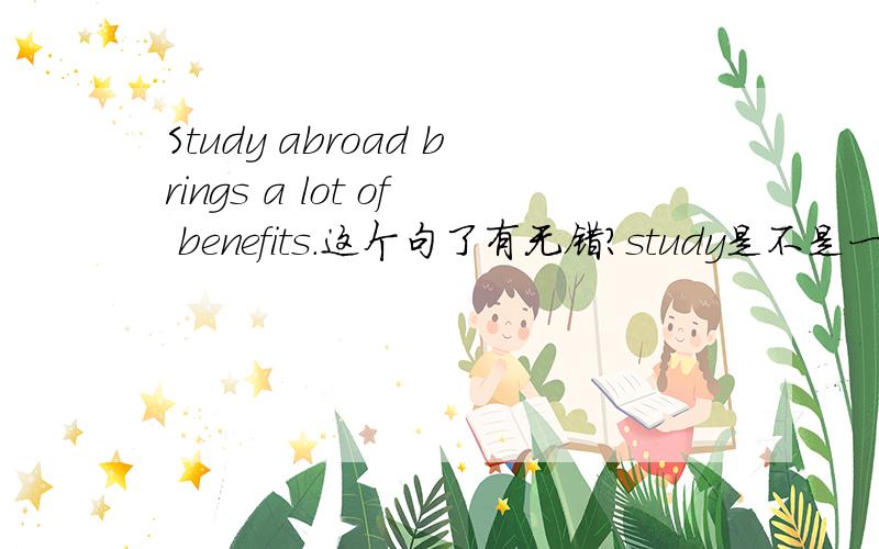 Study abroad brings a lot of benefits.这个句了有无错?study是不是一定要换成studying?study好象可以作动词也可以作名词用的.