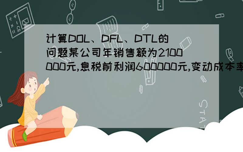 计算DOL、DFL、DTL的问题某公司年销售额为2100000元,息税前利润600000元,变动成本率60%,全部资本2000000元,负债比率40%,负债利率15%.计算DOL、DFL、DTL