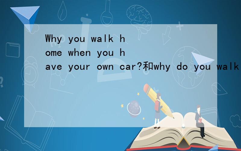 Why you walk home when you have your own car?和why do you walk home when you have your own car?谁对