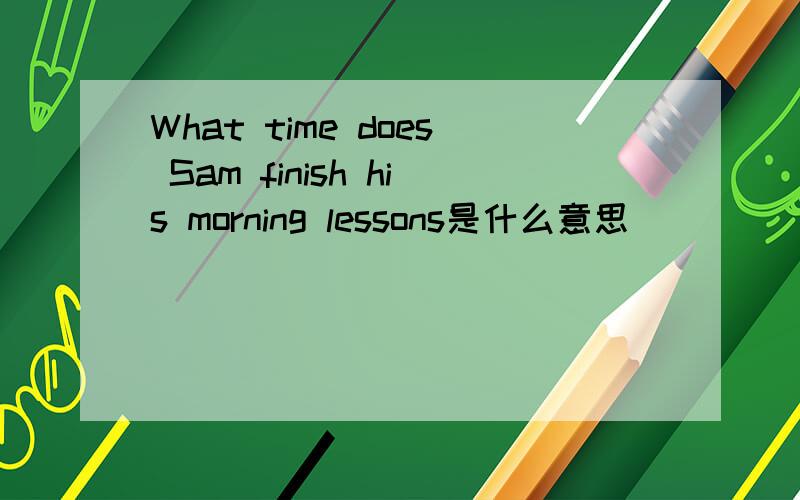 What time does Sam finish his morning lessons是什么意思